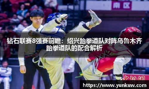 钻石联赛8强赛前瞻：绍兴跆拳道队对阵乌鲁木齐跆拳道队的配合解析