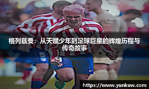 格列兹曼：从天赋少年到足球巨星的辉煌历程与传奇故事